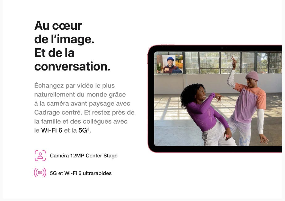 Au cœur de l'image. Et de la conversation. Échangez par vidéo le plus naturellement du monde grâce à la caméra avant paysage avec Cadrage centré. Et restez près de la famille et des collègues avec le Wi-Fi 6 et la 5G. Mention légale.