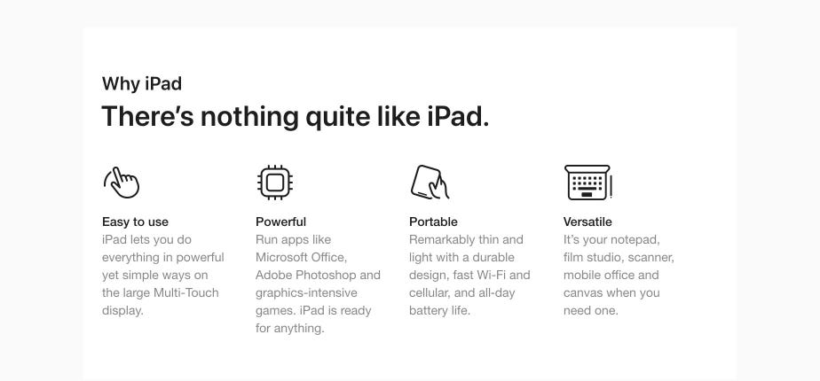Why iPad There’s nothing quite like iPad. Easy to use iPad lets you do everything in powerful yet simple ways on the large Multi-Touch display. Powerful Run apps like Microsoft Office, Adobe Photoshop and graphics-intensive games. iPad is ready for anything. Portable Remarkably thin and light with a durable design, fast Wi-Fi and cellular, and all-day battery life. Versatile It’s your notepad, film studio, scanner, mobile office and canvas when you need one.