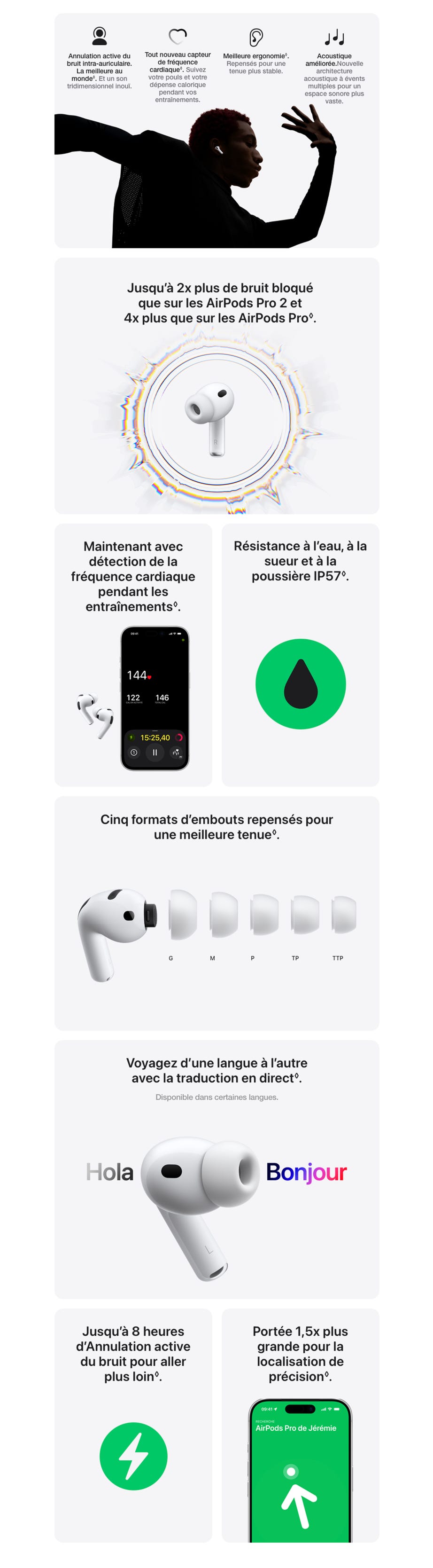 Annulation active du bruit intra‑auriculaire. La meilleure au monde◊. Mention légale. Et un son tridimensionnel inouï. Tout nouveau capteur de fréquence cardiaque◊. Mention légale.Suivez votre pouls et votre dépense calorique pendant vos entraînements. Meilleure ergonomie◊. Mention légale.Repensés pour une tenue plus stable. Acoustique améliorée. Nouvelle architecture acoustique à évents multiples pour un espace sonore plus vaste. Jusqu’à 2x plus de bruit bloqué que sur les AirPods Pro 2 et 4x plus que sur les AirPods Pro◊. Maintenant avec détection de la fréquence cardiaque pendant les entraînements◊. Résistance à l’eau, à la sueur et à la poussière IP57◊. Cinq formats d’embouts repensés pour une meilleure tenue◊. Voyagez d’une langue à l’autre avec la traduction en direct◊.Mention légale. Disponible dans certaines langues. Jusqu’à 8 heures d’Annulation active du bruit pour aller plus loin◊.Mention légale. Portée 1,5x plus grande pour la localisation de précision◊.
