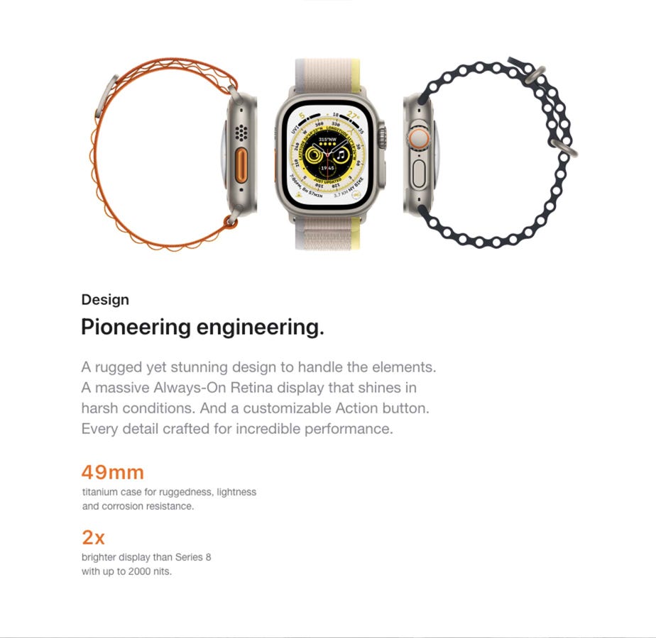 Design Pioneering engineering. A rugged yet stunning design to handle the elements. A massive Always-On Retina display that shines in harsh conditions. And a customizable Action button. Every detail crafted for incredible performance. 49mm titanium case for ruggedness, lightness and corrosion resistance. 2x brighter display than Series 8 with up to 2000 nits.