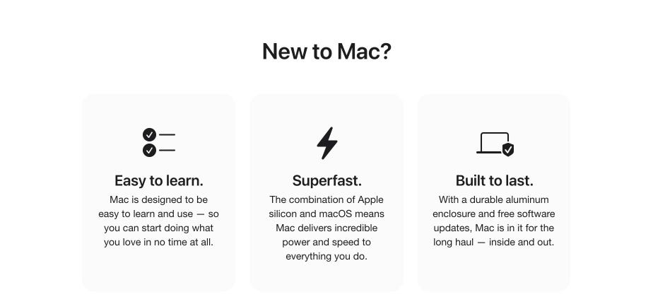 New to Mac? Easy to learn. Mac is designed to be easy to learn and use — so you can start doing what you love in no time at all. Superfast. The combination of Apple silicon and macOS means Mac delivers incredible power and speed to everything you do. Built to last. With a durable aluminum enclosure and free software updates, Mac is in it for the long haul — inside and out.