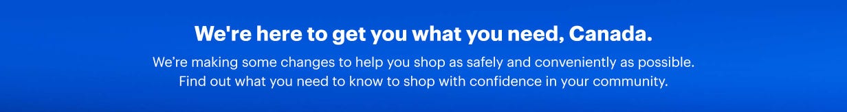 We're here to get you what you need, Canada. We’re making some changes to help you shop as safely and conveniently as possible. Find out what you need to know to shop with confidence in your community.