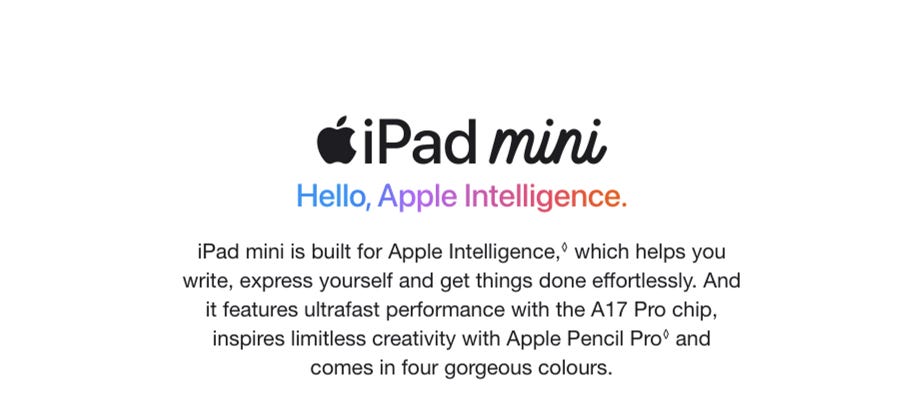 iPad mini. Hello, Apple Intelligence. iPad mini is built for Apple Intelligence,◊Refer to legal disclaimers which helps you write, express yourself and get things done effortlessly. And it features ultrafast performance with the A17 Pro chip, inspires limitless creativity with Apple Pencil Pro◊Refer to legal disclaimers and comes in four gorgeous colours.