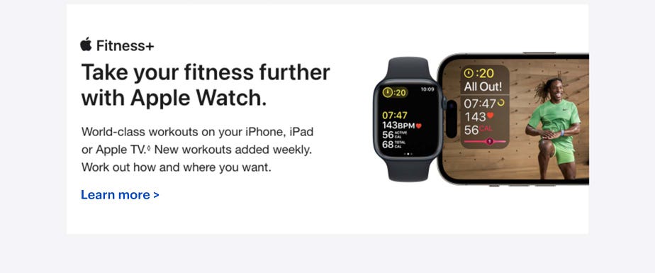 Fitness+ Take your fitness further with Apple Watch.  World-class workouts on your iPhone, iPad or Apple TV.◊Refer to legal disclaimers New workouts added weekly. Work out how and where you want. Learn more