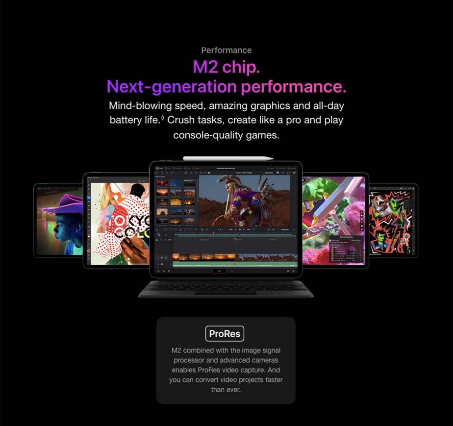 Performance M2 chip. Next-generation performance.  Mind-blowing speed, amazing graphics and all-day battery life.◊Refer to legal disclaimers Crush tasks, create like a pro and play console‑quality games.  Front view of iPad Pro with Smart Keyboard Folio and Apple Pencil attached displaying Resolve for iPad app along with other iPad devices behind it. ProRes M2 combined with the image signal processor and advanced cameras enables ProRes video capture. And you can convert video projects faster than ever.