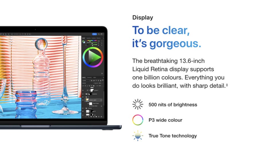 Display. To be clear, it’s gorgeous. The breathtaking 13.6-inch Liquid Retina display supports one billion colours. Everything you do looks brilliant, with sharp detail.◊ Refer to legal disclaimers. 500 nits of brightness. P3 wide colour. True Tone technology.