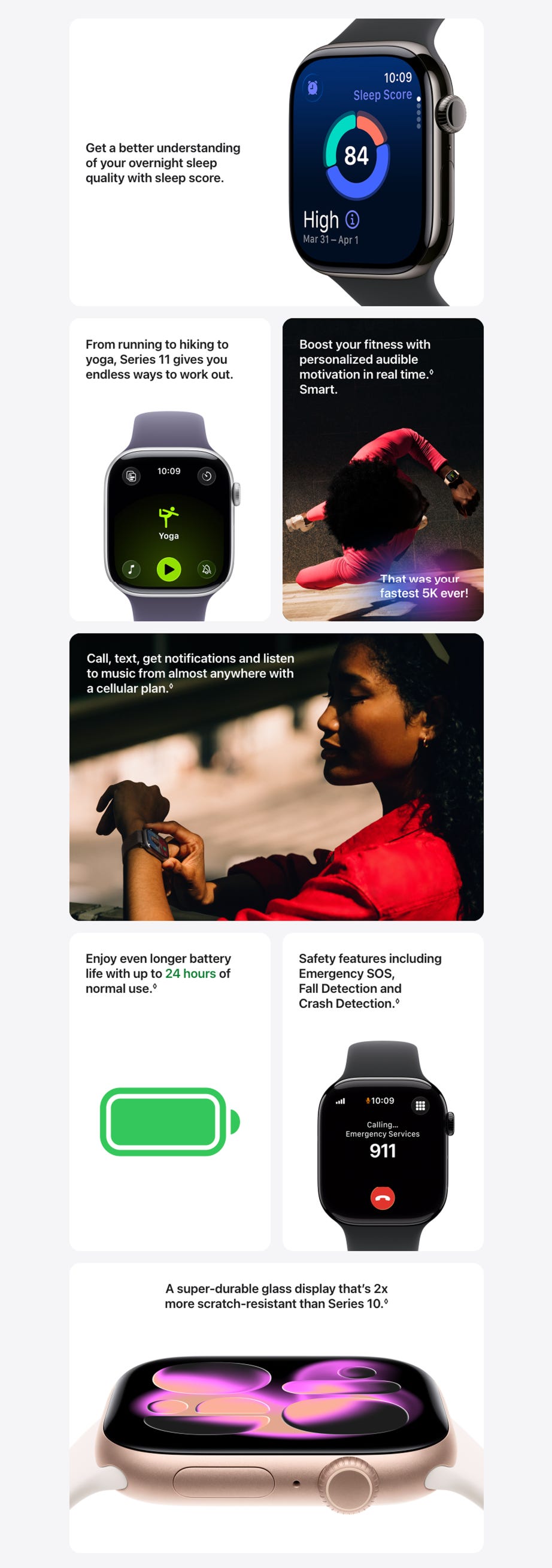 Get a better understanding of your overnight sleep quality with sleep score.  Up close Apple Watch Series 11 with a titanium slate case, showing sleep score on screen From running to hiking to yoga, Series 11 gives you endless ways to work out.  Apple Watch Series 11, aluminum silver case, Yoga Workout open, right side exterior: Digital Crown, purple fog Sport Band Boost your fitness with personalized audible motivation in real time.◊ Refer to legal disclaimers.Smart.  A person checks progress on Apple Watch Series 11 Workout app while running That was your fastest 5k ever Call, text, get notifications and listen to music from almost anywhere with a cellular plan.◊Refer to legal disclaimers.  A person receives an incoming phone call on their Apple Watch Series 11 Enjoy even longer battery life with up to 24 hours of normal use.◊Refer to legal disclaimers.   Safety features including Emergency SOS, Fall Detection and Crash Detection.◊ Refer to legal disclaimers.  Apple Watch Series 11, aluminum jet black case, emergency call to 911 on screen, right side exterior: Digital Crown, black Sport Band A super-durable glass display that’s 2x more scratch-resistant than Series 10. Read legal disclaimer