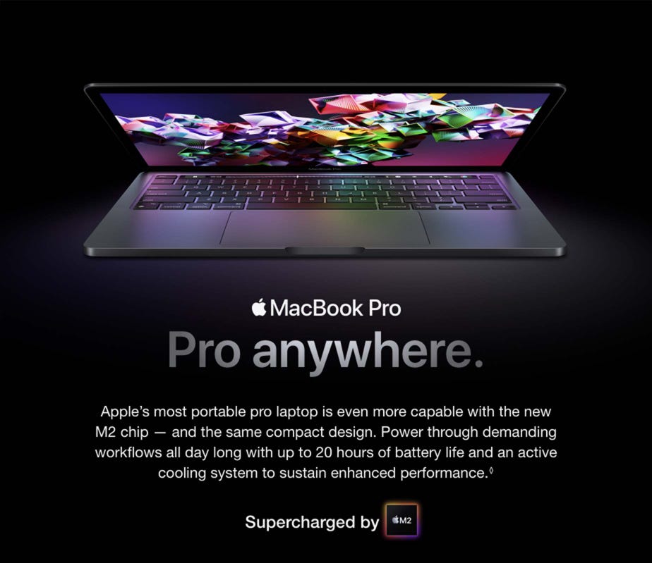 MacBook Pro. Pro anywhere. Apple’s most portable pro laptop is even more capable with the new M2 chip — and the same compact design. Power through demanding workflows all day long with up to 20 hours of battery life and an active cooling system to sustain enhanced performance.◊ Supercharged by M2. Available Next Month.