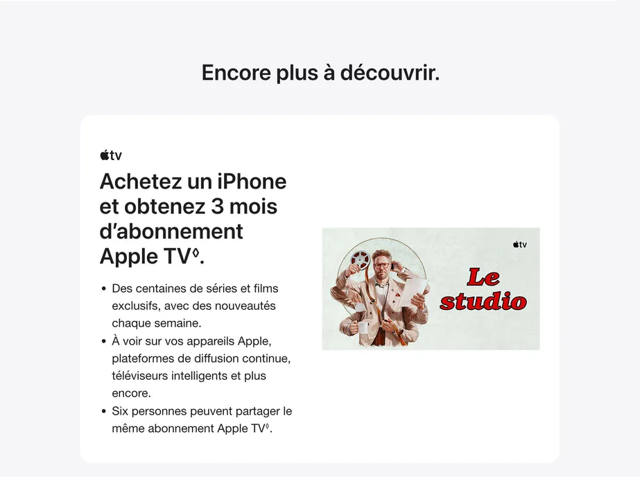Encore plus à découvrir. Achetez un iPhone et obtenez 3 mois d’abonnement Apple TV. ◊Mention légale. Des centaines de séries et films exclusifs, avec des nouveautés chaque semaine. À voir sur vos appareils Apple, plateformes de diffusion continue, téléviseurs intelligents et plus encore. Six personnes peuvent partager le même abonnement Apple TV. ◊ Mention légale.