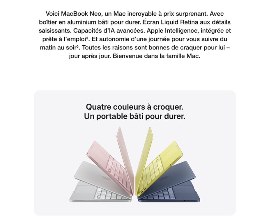Voici MacBook Neo, un Mac incroyable à prix surprenant. Avec boîtier en aluminium bâti pour durer. Écran Liquid Retina aux détails saisissants. Capacités d'IA avancées. Apple Intelligence, intégrée et prête à l'emploi. Et autonomie d'une journée pour vous suivre du matin au soir. Toutes les raisons sont bonnes de craquer pour lui - jour après jour. Bienvenue dans la famille Mac. Quatre couleurs à croquer. Un portable bâti pour durer.