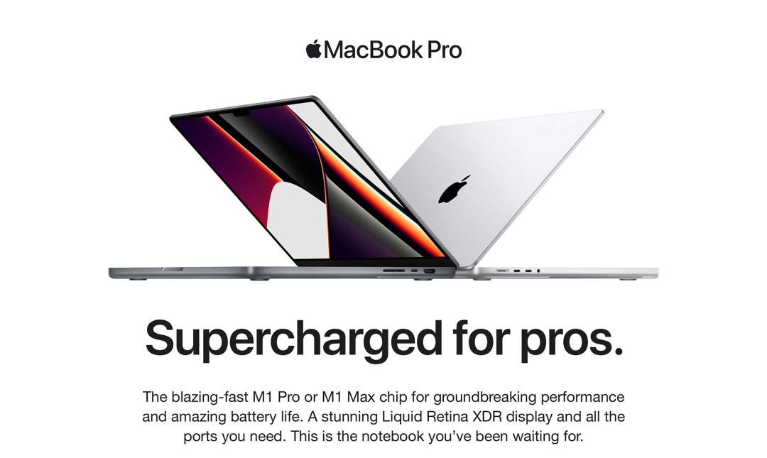 MacBook Pro. Supercharged for pros. The blazing-fast M1 Pro or M1 Max chip for groundbreaking performance and amazing battery life. A stunning Liquid Retina XDR display and all the ports you need. This is the notebook you’ve been waiting for.