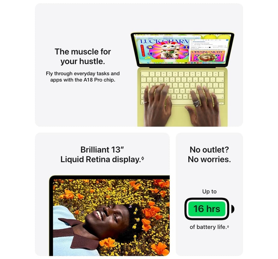 The muscle for your hustle. Fly through everyday tasks and apps with the A18 Pro chip. Brilliant 13" Liquid Retina display. No outlet? No worries. Up to 16 hrs of battery life.