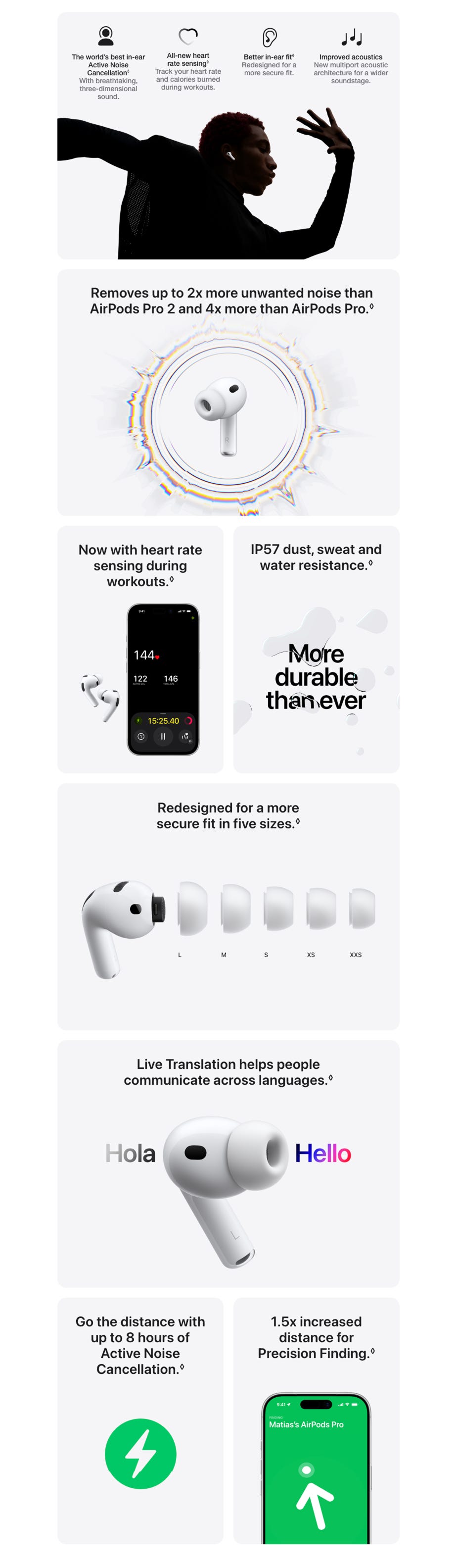 The world’s best in‑ear Active Noise Cancellation. Refer to legal disclaimers. With breathtaking, three‑dimensional sound. All‑new heart rate sensing◊Refer to legal disclaimers. Track your heart rate and calories burned during workouts. Better in‑ear fit◊Refer to legal disclaimers. Redesigned for a more secure fit. Improved acoustics New multiport acoustic architecture for a wider soundstage. Removes up to 2x more unwanted noise than AirPods Pro 2 and 4x more than AirPods Pro.◊ Now with heart rate sensing during workouts.◊ IP57 dust, sweat and water resistance.◊ Redesigned for a more secure fit in five sizes.◊Refer to legal disclaimers. Live Translation helps people communicate across languages.◊ Go the distance with up to 8 hours of Active Noise Cancellation. Refer to legal disclaimers. 1.5x increased distance for Precision Finding. Refer to legal disclaimers.