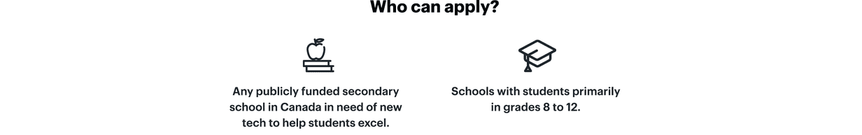 Who can apply? Any publicly funded secondary school in Canada in need of new tech to help students excel. Schools with students primarily  in grades 8 to 12.