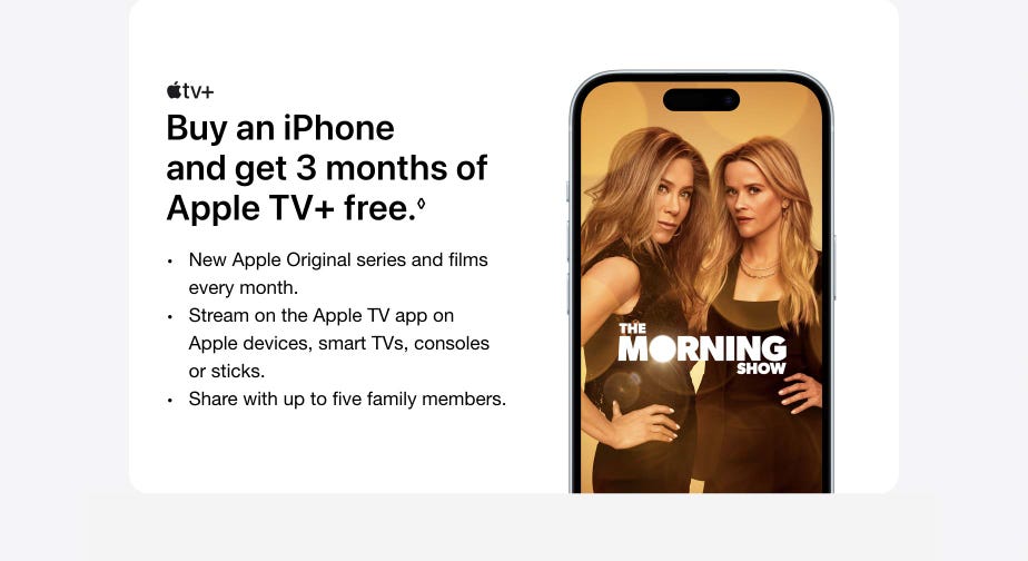 Buy an iPhone and get 3 months of Apple TV+ free. Refer to legal disclaimers. New Apple Original series and films every month. Stream on the Apple TV app on Apple devices, smart TVs, consoles or sticks. Share with up to five family members.