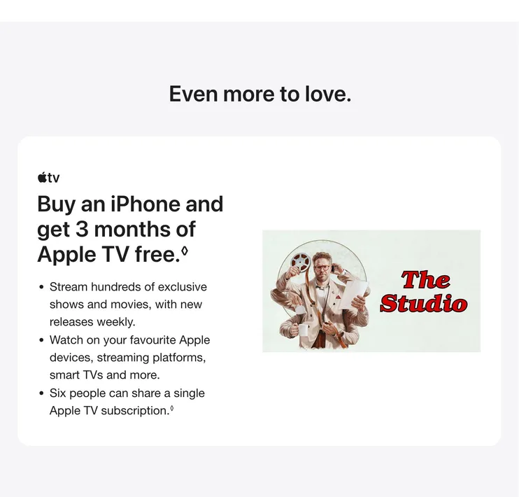 Even more to love. Buy an iPhone and get 3 months of Apple TV free. ◊Refer to legal disclaimers. Stream hundreds of exclusive shows and movies, with new releases weekly. Watch on your favourite Apple devices, streaming platforms, smart TVs and more. Six people can share a single Apple TV subscription.◊Refer to legal disclaimers.