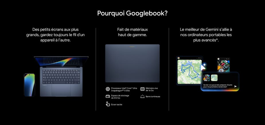 Pourquoi Googlebook? Des petits écrans aux plus grands, gardez toujours le fil d'un appareil à l’autre. Fait de matériaux haut de gamme. Le meilleur de Gemini s’allie à nos ordinateurs portables les plus avancés.
