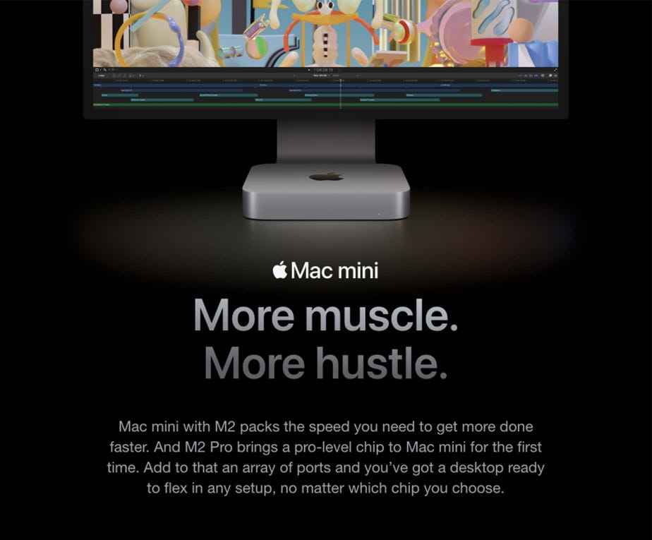 Mac mini. More muscle. More hustle. Mac mini with M2 packs the speed you need to get more done faster. And M2 Pro brings a pro-level chip to Mac mini for the first time. Add to that an array of ports and you’ve got a desktop ready to flex in any setup, no matter which chip you choose.