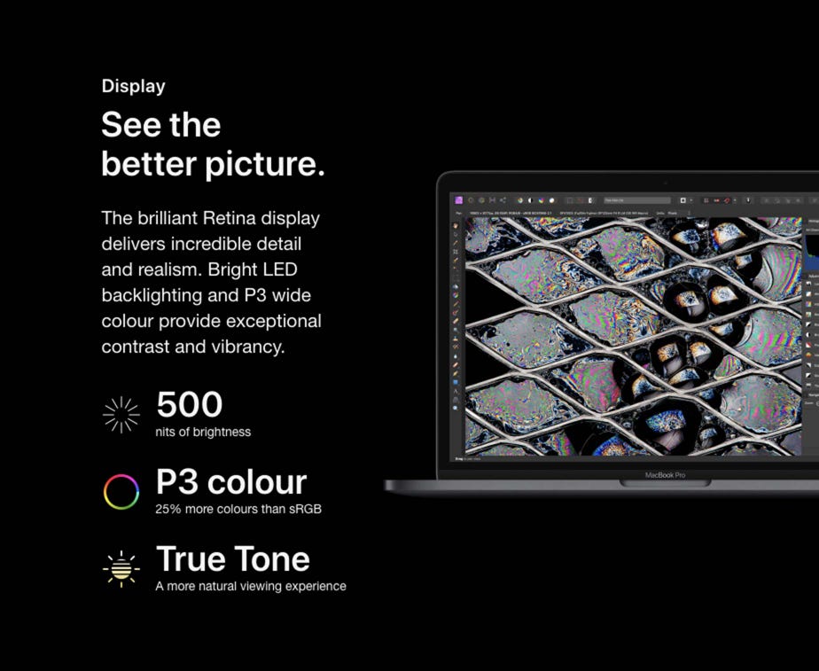 Display. See the better picture. The brilliant Retina display delivers incredible detail and realism. Bright LED backlighting and P3 wide colour provide exceptional contrast and vibrancy. 500 nits of brightness. P3 colour - 25% more colours than sRGB. True Tone - A more natural viewing experience.