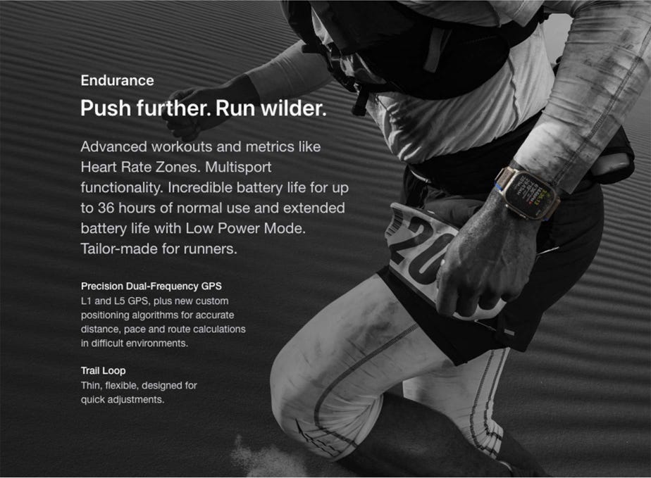Endurance Push further. Run wilder. Advanced workouts and metrics like Heart Rate Zones. Multisport functionality. Incredible battery life for up to 36 hours of normal use and extended battery life with Low Power Mode. Tailor-made for runners. Precision Dual-Frequency GPS L1 and L5 GPS, plus new custom positioning algorithms for accurate distance, pace and route calculations in difficult environments. Trail Loop Thin, flexible, designed for quick adjustments.
