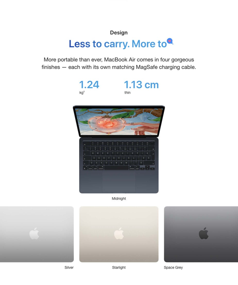 Design. Less to carry. More to love. More portable than ever, MacBook Air comes in four gorgeous finishes — each with its own matching MagSafe charging cable. 1.24 kg◊. Refer to legal disclaimers. 1.13 cm thin. Midnight. Silver. Starlight. Space Grey.