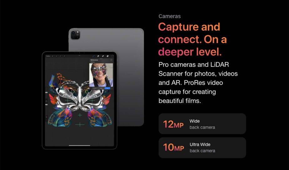 Cameras Capture and connect. On a deeper level.  Pro cameras and LiDAR Scanner for photos, videos and AR. ProRes video capture for creating beautiful films.  12 MP Wide back camera  10 MP Ultra Wide back camera