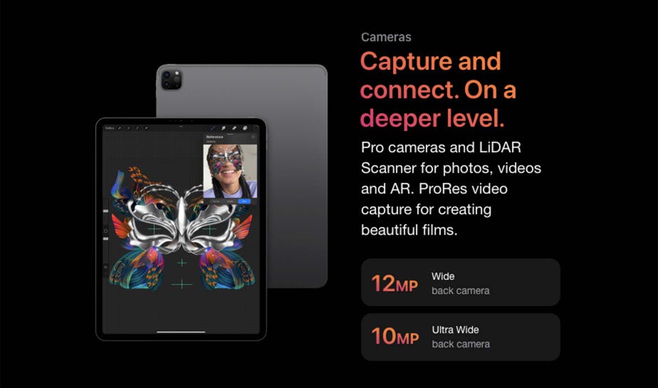 Cameras Capture and connect. On a deeper level. Pro cameras and LiDAR Scanner for photos, videos and AR. ProRes video capture for creating beautiful films. 12 MP Wide back camera 10 MP Ultra Wide back camera