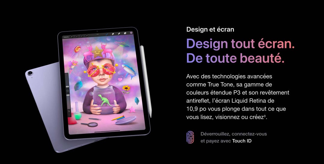 Design tout écran. De toute beauté. Avec des technologies avancées comme True Tone, sa gamme de couleurs étendue P3 et son revêtement antireflet, l’écran Liquid Retina de 10,9 po vous plonge dans tout ce que vous lisez, visionnez ou créez◊. Déverrouillez, connectez-vous et payez avec Touch ID.