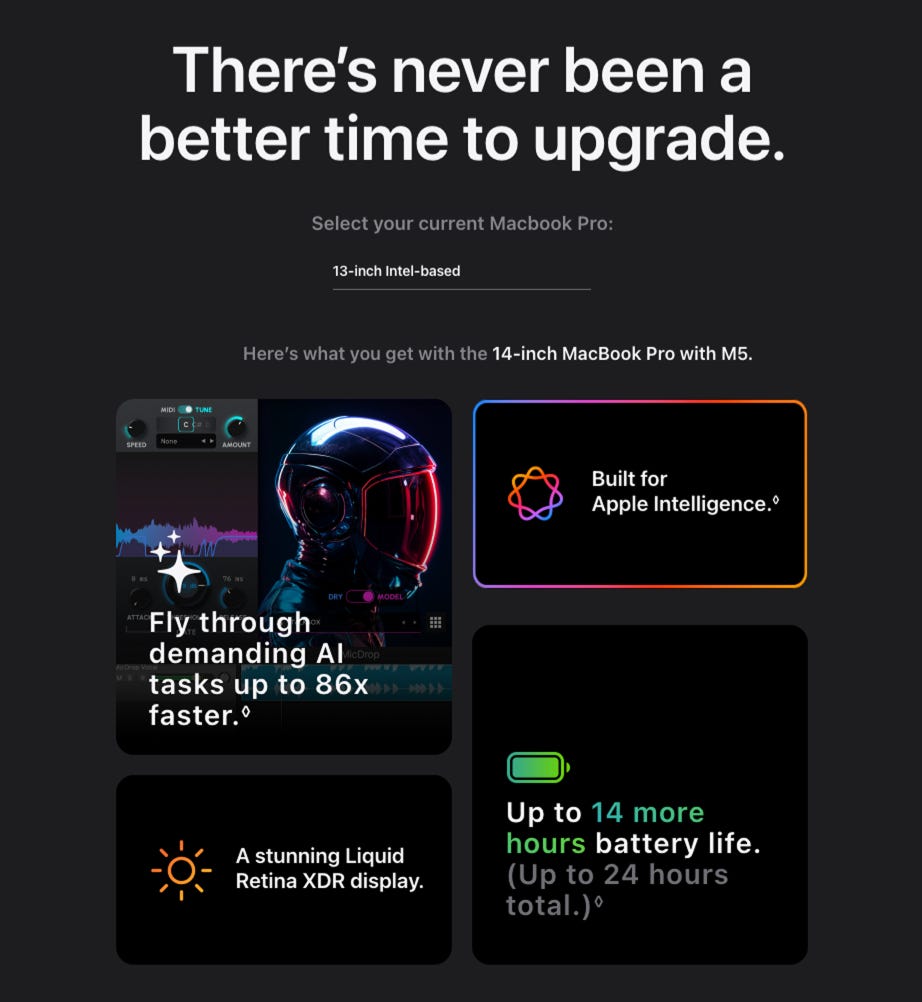 There's never been a better time to upgrade. Select your current Macbook Pro: 13-inch Intel-based. Here's what you get with the 14-inch MacBook Pro with M5. Built for Apple Intelligence. Tasks up to 86X faster. A stunning Liquid Retina XDR display. Up to 14 more hours battery life. (Up to 24 hours total.)