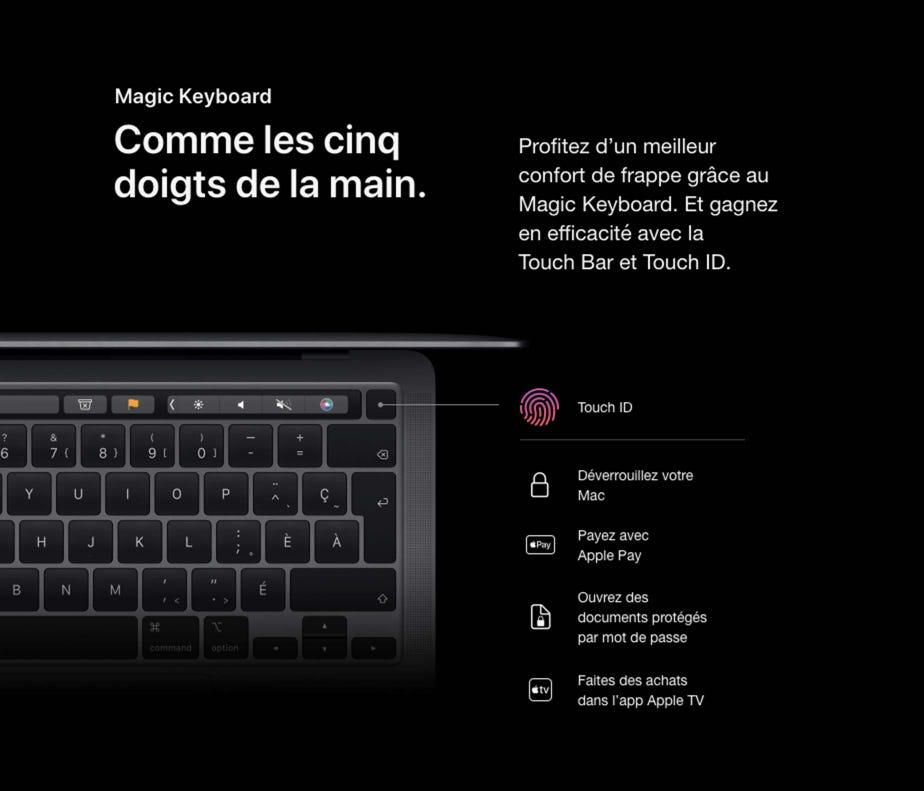 Magic Keyboard. Comme les cinq doigts de la main. Profitez d’un meilleur confort de frappe grâce au Magic Keyboard. Et gagnez en efficacité avec la Touch Bar et Touch ID. Touch ID. Déverrouillez votre Mac. Payez avec Apple Pay. Ouvrez des documents protégés par mot de passe. Faites des achats dans l’app Apple TV.