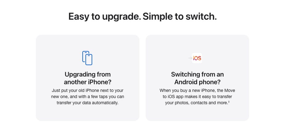 Easy to upgrade. Simple to switch. Upgrading from another iPhone? Just put your old iPhone next to your new one, and with a few taps you can transfer your data automatically. Switching from an Android phone? When you buy a new iPhone, the Move to iOS app makes it easy to transfer your photos, contacts and more. Read disclaimer.