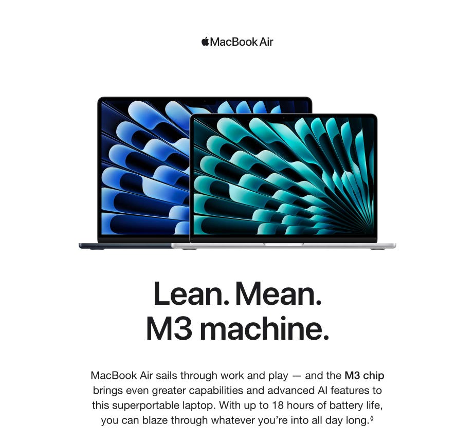 Macbook Air. Lean. Mean. M3 machine. MacBook Air sails through work and play — and the M3 chip brings even greater capabilities and advanced AI features to this superportable laptop. With up to 18 hours of battery life, you can blaze through whatever you’re into all day long. Refer to legal disclaimers.