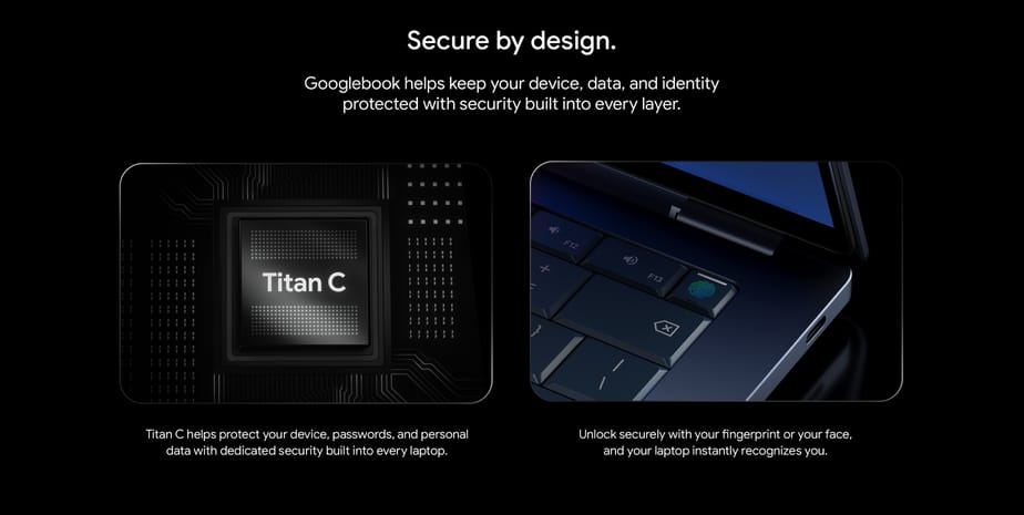 Secure by design. Googlebook helps keep your device, data, and identity protected with security built into every layer. Titan C helps protect your device, passwords, and personal data with dedicated security built into every laptop. Unlock securely with your fingerprint or your face, and your laptop instantly recognizes you.