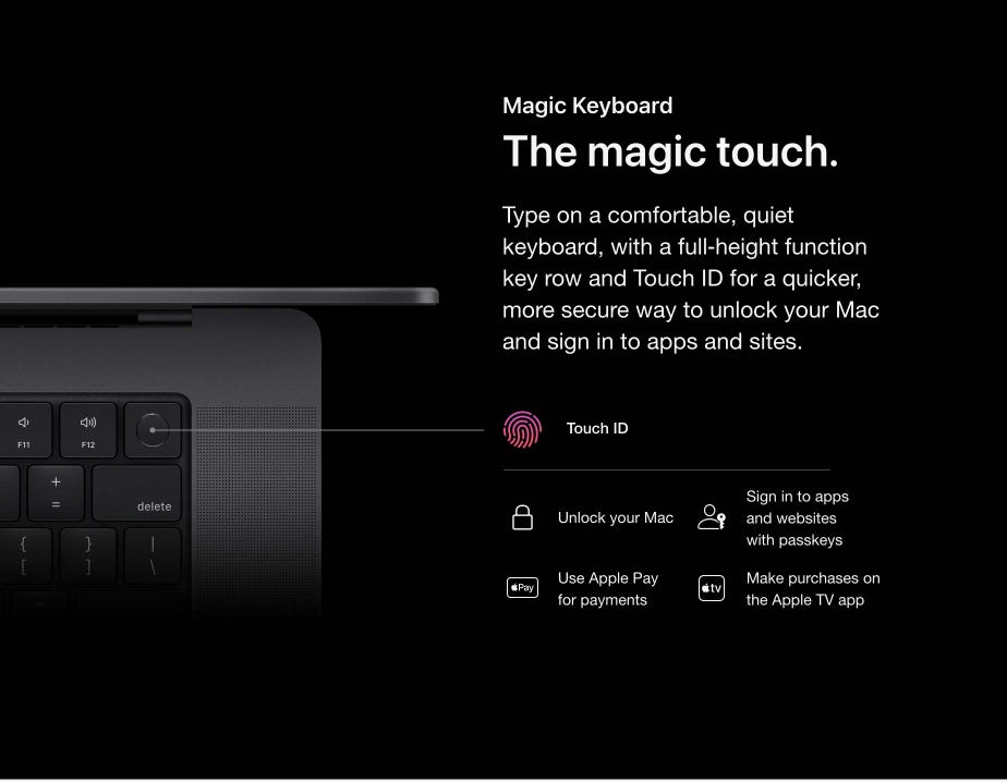 Magic Keyboard. The magic touch. Type on a comfortable, quiet keyboard, with a full‑height function key row and Touch ID for a quicker, more secure way to unlock your Mac and sign in to apps and the sites. Touch ID Unlock your Mac. Sign in to apps and websites with passkeys. Use Apple Pay for payments. Make purchases on the Apple TV app.