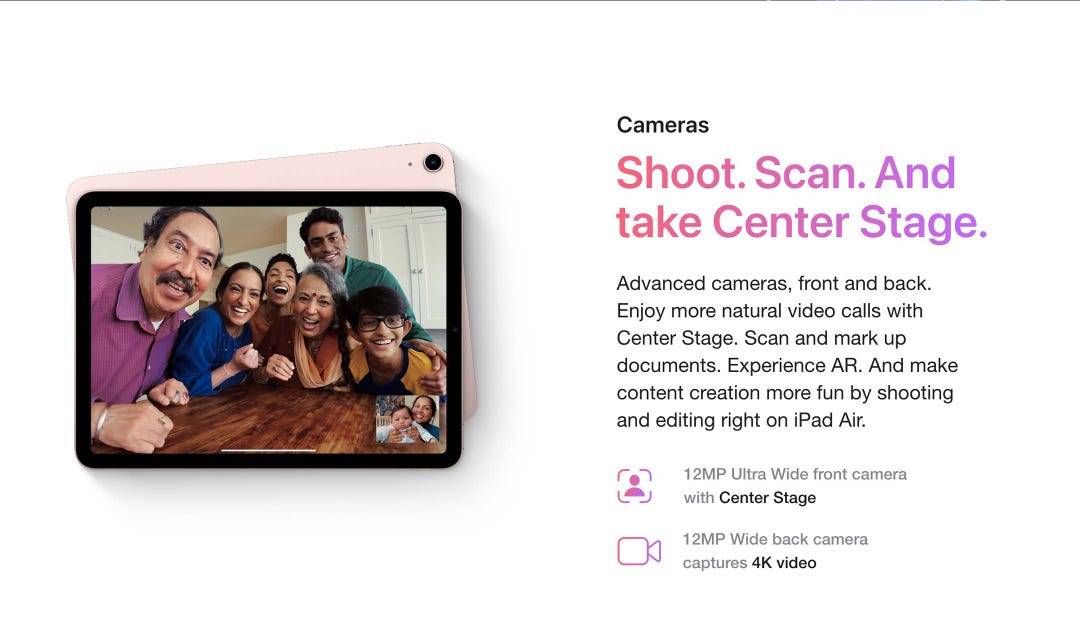 Cameras. Shoot. Scan. And take Center Stage. Advanced cameras, front and back. Enjoy more natural video calls with Center Stage. Scan and mark up documents. Experience AR. And make content creation more fun by shooting and editing right on iPad Air. 12MP Ultra Wide front camera with Center Stage. 12MP Wide back camera captures 4K video.