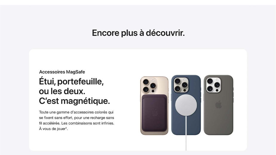 Encore plus à découvrir. Accessoires MagSafe  Étui, portefeuille, ou les deux. C’est magnétique. Toute une gamme d’accessoires colorés qui se fixent sans effort, pour une recharge sans fil accélérée. Les combinaisons sont infinies. À vous de jouer◊Mention légale.