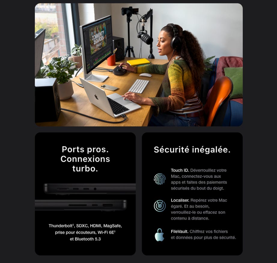 Ports pros. Connexions turbo. Sécurité inégalée. Touch ID. Déverrouillez votre Mac, connectez-vous aux apps et faites des paiements sécurisés du bout du doigt. Localiser. Repérez votre Mac égaré. Et au besoin, verrouillez-le ou effacez son contenu à distance. Thunderbolt®, SDXC, HDMI, MagSafe, prise pour écouteurs, Wi-Fi 6E et Bluetooth 5.3 FileVault. Chiffrez vos fichiers et données pour plus de sécurité.