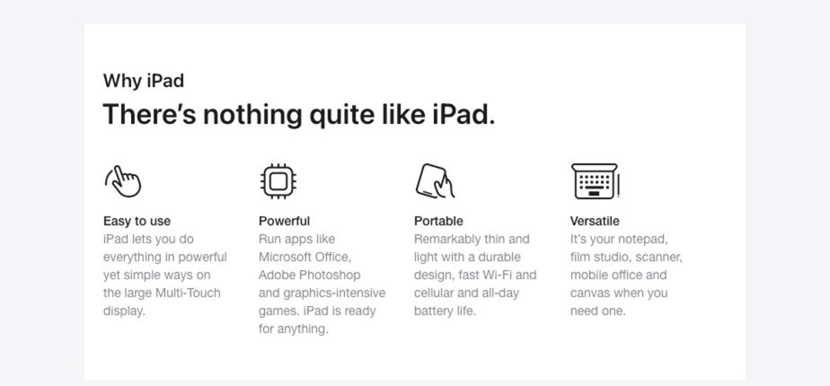 Why iPad There’s nothing quite like iPad. Easy to use iPad lets you do everything in powerful yet simple ways on the large Multi-Touch display.  Powerful Run apps like Microsoft Office, Adobe Photoshop and graphics-intensive games. iPad is ready for anything.  Portable Remarkably thin and light with a durable design, fast Wi-Fi and cellular and all-day battery life.  Versatile It’s your notepad, film studio, scanner, mobile office and canvas when you need one.