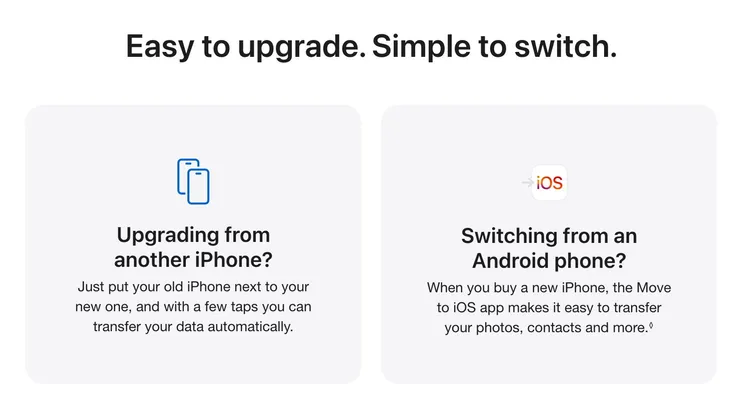 Easy to upgrade. Simple to switch. Upgrading from another iPhone? Just put your old iPhone next to your new one, and with a few taps you can transfer your data automatically. Switching from an Android phone? When you buy a new iPhone, the Move to iOS app makes it easy to transfer your photos, contacts and more.◊ Read legal disclaimer.