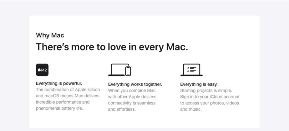 Why Mac. There’s more to love in every Mac. Everything is powerful. The combination of Apple silicon and macOS means Mac delivers incredible performance and phenomenal battery life. Everything works together. When you combine Mac with other Apple devices, connectivity is seamless and effortless. Everything is easy. Starting projects is simple. Sign in to your iCloud account to access your photos, videos and music.
