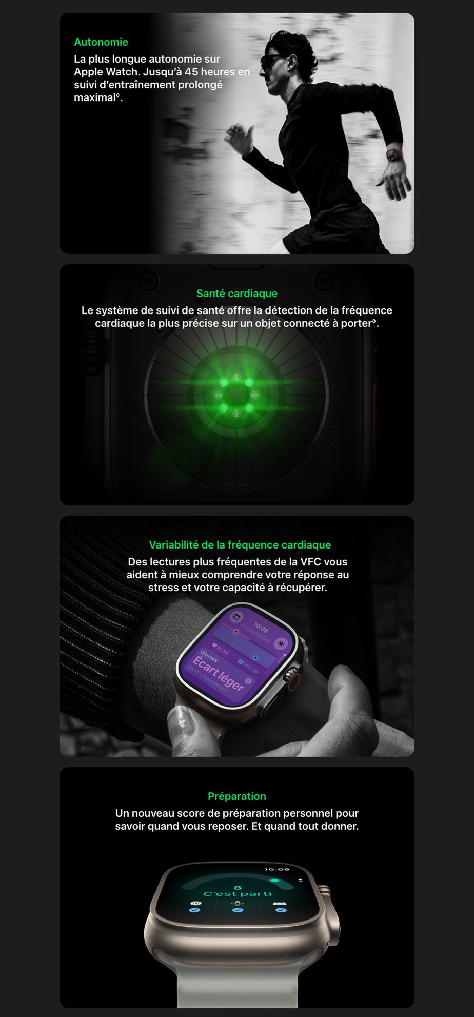 Autonomie. La plus longue autonomie sur Apple Watch. Jusqu’à 45 heures en suivi d’entraînement prolongé maximal◊Mention légale. Santé cardiaque. Le système de suivi de santé offre la détection de la fréquence cardiaque la plus précise sur un objet connecté à porter◊Mention légale. Variabilité de la fréquence cardiaque Des lectures plus fréquentes de la VFC vous aident à mieux comprendre votre réponse au stress et votre capacité à récupérer. Préparation. Un nouveau score de préparation personnel pour savoir quand vous reposer. Et quand tout donner.