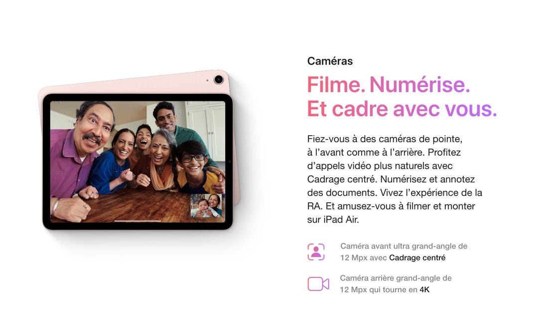 Caméras. Filme. Numérise. Et cadre avec vous. Fiez-vous à des caméras de pointe, à l’avant comme à l’arrière. Profitez d’appels vidéo plus naturels avec Cadrage centré. Numérisez et annotez des documents. Vivez l’expérience de la RA. Et amusez-vous à filmer et monter sur iPad Air. Caméra avant ultra grand-angle de 12 Mpx avec Cadrage centré. Caméra arrière grand-angle de 12 Mpx qui tourne en 4K.