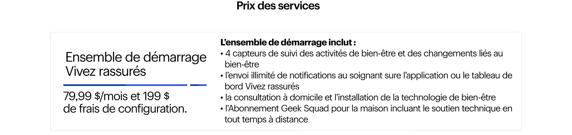 Prix des services. Ensemble de démarrage Vivez rassurés. 79,99 $/mois et 199 $ de frais de configuration. Inclut 4 capteurs de suivi des activités de bien-être et des changements liés au bien-être, l’envoi de notifications au soignant sur l’application ou le tableau de bord, la consultation de la Geek Squad, l’Abonnement Geek Squad pour la maison, le soutien technique en tout temps à distance et des services de conciergerie pour la santé et le bien-être offerts par Bayshore HealthCare.