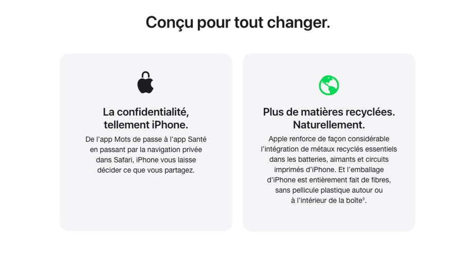 Conçu pour tout changer. La confidentialité, tellement iPhone. De l’app Mots de passe à l’app Santé en passant par la navigation privée dans Safari, iPhone vous laisse décider ce que vous partagez. Plus de matières recyclées. Naturellement. Apple renforce de façon considérable l’intégration de métaux recyclés essentiels dans les batteries, aimants et circuits imprimés d’iPhone. Et l’emballage d’iPhone est entièrement fait de fibres, sans pellicule plastique autour ou à l’intérieur de la boîte. Lisez l’avis de non-responsabilité.