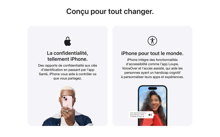 Conçu pour tout changer. La confidentialité, tellement iPhone.  Des rapports de confidentialité aux clés d’identification en passant par l’app Santé, iPhone vous aide à contrôler ce que vous partagez. iPhone pour tout le monde. iPhone intègre des fonctionnalités d’accessibilité comme l’app Loupe, VoiceOver et l’accès assisté, qui aide les personnes ayant un handicap cognitif à personnaliser leurs apps et expériences.