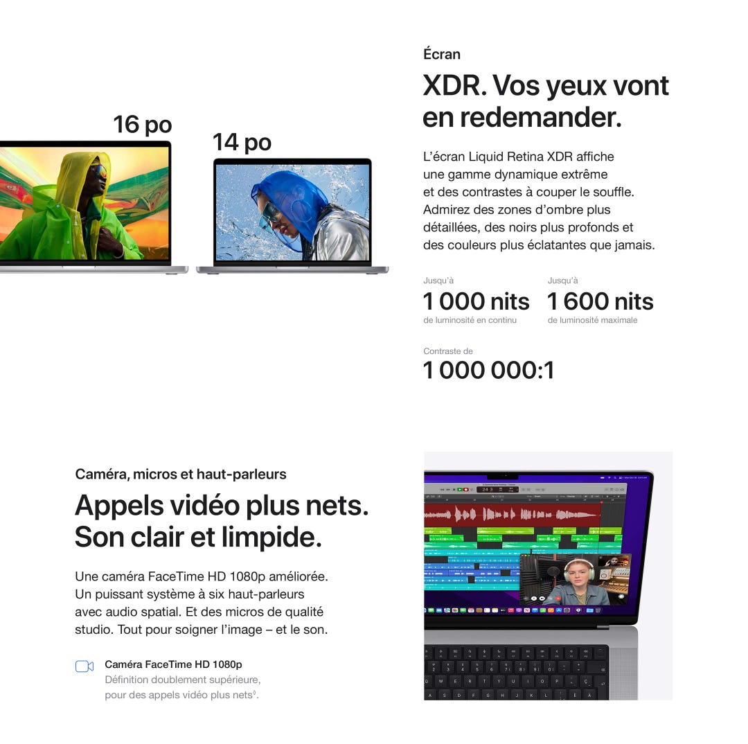Écran. XDR. Vos yeux vont en redemander. L’écran Liquid Retina XDR afficheune gamme dynamique extrêmeet des contrastes à couper le souffle. Admirez des zones d’ombre plus détaillées, des noirs plus profonds et des couleurs plus éclatantes que jamais. Jusqu’à 1 000 nits de luminosité en continu. Jusqu’à 1 600 nits de luminosité maximale. Contraste de 1 000 000:1. Caméra, micros et haut-parleurs. Appels vidéo plus nets. Son clair et limpide. Une caméra FaceTime HD 1080p améliorée. Un puissant système à six haut-parleurs avec audio spatial. Et des micros de qualité studio. Tout pour soigner l’image – et le son. Caméra FaceTime HD 1080p.Définition doublement supérieure,pour des appels vidéo plus nets◊.