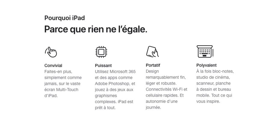 Pourquoi iPad. Parce que rien ne l’égale. Convivial. Faites-en plus, simplement comme jamais, sur le vaste écran Multi-Touch d’iPad. Puissant. Utilisez Microsoft 365 et des apps comme Adobe Photoshop, et jouez à des jeux aux graphismes complexes. iPad est prêt à tout. Portatif. Design remarquablement fin, léger et robuste. Connectivités Wi-Fi et cellulaire rapides. Et autonomie d’une journée. Polyvalent. À la fois bloc-notes, studio de cinéma, scanneur, planche à dessin et bureau mobile. Tout ce qui vous inspire.