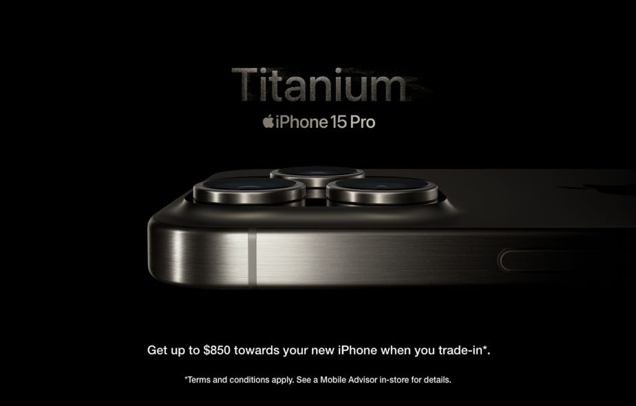 Titanium. iPhone 15 pro. Get up to $850 towards your new iPhone when you trade-in. Terms and conditions apply. See a Mobile Advisor in-store for details.