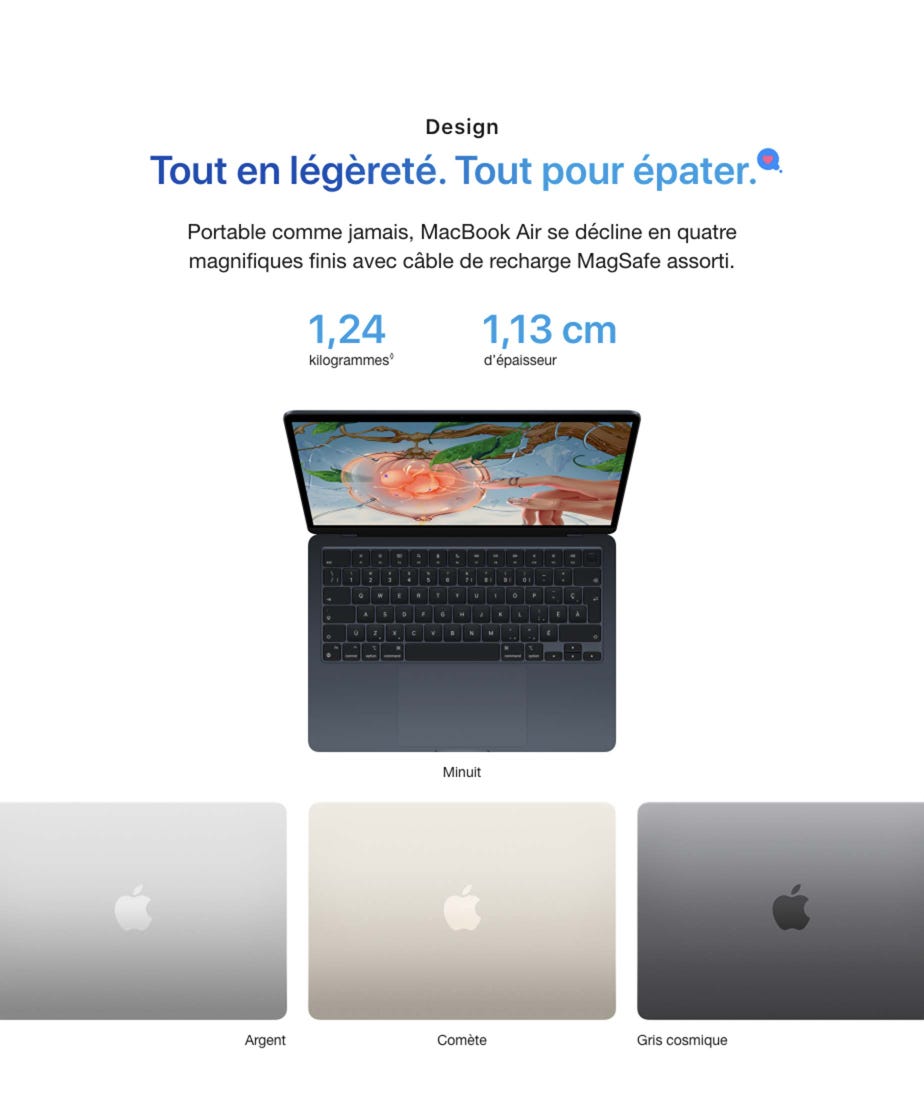 Design. Tout en légèreté. Tout pour épater. Portable comme jamais, MacBook Air se décline en quatre magnifiques finis avec câble de recharge MagSafe assorti. 1,24 kilogrammes◊. Mention légale. 1,13 cm d’épaisseur. Minuit. Argent. Comète. Gris cosmique.