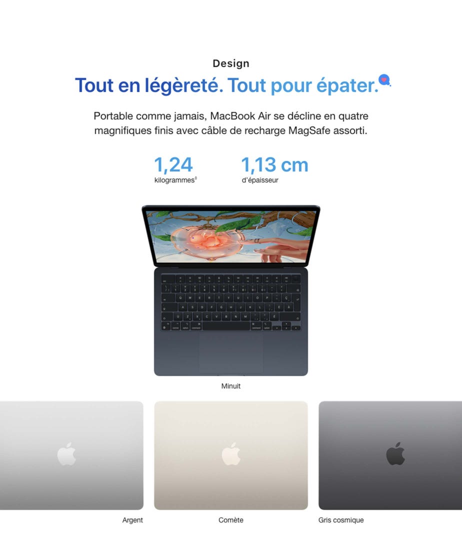Design. Tout en légèreté. Tout pour épater. Portable comme jamais, MacBook Air se décline en quatre magnifiques finis avec câble de recharge MagSafe assorti. 1,24 kilogrammes◊. Mention légale. 1,13 cm d’épaisseur. Minuit. Argent. Comète. Gris cosmique.